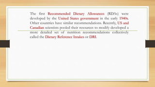 The first Recommended Dietary Allowances (RDAs) were
developed by the United States government in the early 1940s.
Other countries have similar recommendations. Recently, US and
Canadian scientists pooled their resources to modify developed a
more detailed set of nutrition recommendations collectively
called the Dietary Reference Intakes or DRI.
 