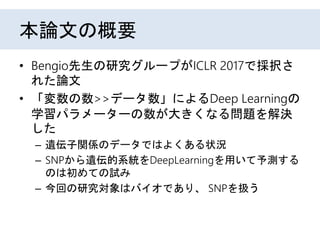 本論文の概要
• Bengio先生の研究グループによる研究。
• ICLR 2017で採択された
• 「変数の数>>データ数」によるDeep Learningの
学習パラメーターの数が大きくなる問題を解決
した
– 遺伝子関係のデータではよくあ...