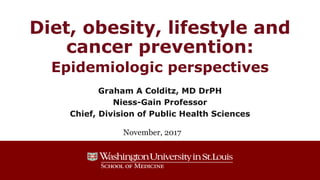Diet, obesity, lifestyle and
cancer prevention:
Epidemiologic perspectives
Graham A Colditz, MD DrPH
Niess-Gain Professor
Chief, Division of Public Health Sciences
November, 2017
 
