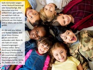 Gott niemanden wegen
seiner Herkunft bevorzugt
oder benachteiligt. Alle
Menschen sind ihm
willkommen, ganz gleich,
aus welchem Volk sie
stammen, wenn sie nur
Ehrfurcht vor ihm haben
und so leben, wie es ihm
gefällt.
Ihr alle seid also Söhne
und Töchter Gottes, weil
ihr an Jesus Christus
glaubt und mit ihm
verbunden seid. Denn ihr
alle habt ein neues
Gewand angezogen –
Christus selbst. Denn
durch eure Verbindung
mit Jesus Christus seid ihr
alle zusammen ein neuer
Mensch geworden.
(Apostelgeschichte 10:34-
35, Galater 3:26-27, 29)
 