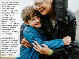 Jeder von euch soll seine
Mutter und seinen Vater
achten. Sagt nichts
Böses über einen
Tauben, und legt einem
Blinden kein Hindernis in
den Weg! Steht in
Gegenwart alter
Menschen auf und
begegnet ihnen mit
Respekt. Unterdrückt die
Fremden nicht, die bei
euch leben, sondern
behandelt sie wie
euresgleichen. Liebt sie
wie euch selbst.
Seid freundlich und
geduldig! Geht in Liebe
aufeinander ein! Seid
barmherzig und vergebt
einander, so wie Gott
euch durch Jesus
Christus vergeben hat. (3
Mose 19:3,14,32-34;
Epheser 4:2,32 )
 