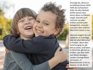 Ermutigt die, denen es
an Selbstvertrauen fehlt!
Helft den Schwachen!
Habt mit allen Geduld!
Achtet darauf, dass
keiner Böses mit Bösem
vergilt. Bemüht euch
vielmehr mit allen
Kräften und bei jeder
Gelegenheit, einander
und auch allen anderen
Menschen Gutes zu tun.
Wenn es möglich ist und
soweit es an euch liegt,
lebt mit allen Menschen
in Frieden. Wenn dein
Feind hungrig ist, gib
ihm zu essen, und wenn
er Durst hat, gib ihm zu
trinken. Lass dich nicht
vom Bösen besiegen,
sondern besiege Böses
mit Gutem. (1
Thessalonicher 5:14-15;
Roemer 12:18, 20-21)
 