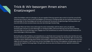 Trick 8: Wir besorgen Ihnen einen
Ersatzwagen!
Jedem Geschädigten steht ein Leihwagen zu, bis sein reguläres Fahrzeug repariert oder ersetzt ist. Auch hier versucht die
Versicherung zu sparen, indem sie dem Geschädigten ein Fahrzeug zur Verfügung stellt, das eine niedrigere Klasse hat und
damit günstiger ist. Der Geschädigte darf sich aber auf Kosten des Versicherers ein gleichwertiges Fahrzeug mieten und
muss sich nicht ein Auto vorsetzen lassen, das unter dem bisherigen Standard liegt.
Ein Beispiel: Wenn der Fahrer einen Lieferwagen für seinen Job benötigt, steht ihm dieser auch zu. Es gibt aber
Versicherungen, die dann nur einen Kleinwagen zur Verfügung stellen, weil sie der Meinung sind, dass dieses Fahrzeug
ebenfalls Dinge von A nach B bringen kann. Dagegen kann man schnell etwas tun und der Versicherung die Mietkosten für
einen Lieferwagen in Rechnung stellen.
Bei Kombis gibt es öfter Probleme, wenn beispielsweise nur die Kinder darin transportiert werden, denn das lässt sich auch
mit einer Limousine der gleichen Fahrzeugklasse bewerkstelligen. Fakt ist jedoch, dass der Versicherer alles versuchen wird,
um Geld zu sparen. Höherwertige Autos werden nicht erstattet, vergleichbare Modelle aber schon. Auf diese Art von Ersatz
sollten Sie auch bestehen. In der Praxis muss sich der Geschädigte nicht mit einer Fahrzeugklasse zufrieden geben, die weit
unterhalb des regulären Fahrzeugs liegen. Man geht aber davon aus, dass eine Klasse unter der eigentlich zustehenden
annehmbar ist.
15
 