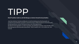 TIPPOLG Frankfurt sieht es als fahrlässig an, keinen Anwalt einzuschalten.
„Auch bei einfachen Verkehrsunfallsachen ist die Einschaltung eines Rechtsanwalts von
vornherein als erforderlich anzusehen. Gerade die immer unüberschaubarere Entwicklung der
Schadenspositionen und der Rechtsprechung zu den Mietwagenkosten,
Stundenverrechnungssätzen u.ä. lässt es geradezu als fahrlässig erscheinen, einen Schaden ohne
Einschaltung eines Rechtsanwalts abzuwickeln.“ (OLG Frankfurt a.M. v. 01.12.2014, Az.: 22 U
171/13)
16
 