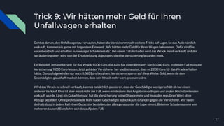 Trick 9: Wir hätten mehr Geld für Ihren
Unfallwagen erhalten
Geht es darum, den Unfallwagen zu verkaufen, haben die Versicherer noch weitere Tricks auf Lager. Ist das Auto nämlich
verkauft, kommen sie gerne mit folgendem Einwand: „Wir hätten mehr Geld für Ihren Wagen bekommen. Dafür sind Sie
verantwortlich und erhalten nun weniger Schadenersatz.“ Bei einem Totalschaden wird das Wrack meist verkauft und der
Veräußerungswert wird von der Ersatzleistung abgezogen, die eine Versicherung bezahlen muss.
Ein Beispiel: Jemand bezahlt für das Wrack 1.000 Euro, das Auto hat einen Restwert von 10.000 Euro. In diesem Fall muss die
Versicherung 9.000 Euro leisten. Jetzt geht der Versicherer her und behauptet, dass er 2.000 Euro für das Wrack erhalten
hätte. Demzufolge wird er nur noch 8.000 Euro bezahlen. Versicherer sparen auf diese Weise Geld, wenn sie dem
Geschädigten glaubhaft machen können, dass sein Wrack mehr wert gewesen wäre.
Wird das Wrack zu schnell verkauft, kann es tatsächlich passieren, dass der Geschädigte weniger erhält als bei einem
anderen Verkauf. Dies ist aber meist nicht der Fall, wenn mindestens drei Angebote vorliegen und an den Höchstbietenden
verkauft wurde. Liegt ein Gutachten vor, hat die Versicherung keine Chance mehr und muss den regulären Wert ohne
Abzüge bezahlen. Ohne professionelle Hilfe haben Geschädigte jedoch kaum Chancen gegen die Versicherer. Wir raten
deshalb dazu, in jedem Fall einen Gutachter bestellen, der alles genau unter die Lupe nimmt. Bei einer Schadensumme von
mehreren tausend Euro lohnt sich das auf jeden Fall.
17
 