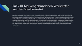 Trick 10: Markengebundenen Werkstätte
werden überbewertet
Lässt der Geschädigte sein Fahrzeug in einer markengebundenen Fachwerkstatt reparieren, stellt sich der Versicherer oft
quer und behauptet im Nachhinein, dass eine günstige Werkstatt das gleiche Resultat erzielt hätte. Das bedeutet somit, dass
die teure Reparatur nicht zwingend notwendig war und daher nicht im vollen Ausmaß bezahlt werden kann. Versicherungen
verweisen dann gern auf Lässt der Geschädigte sein Fahrzeug in einer markengebundenen Fachwerkstatt reparieren, stellt
sich der Versicherer oft quer und behauptet im Nachhinein, dass eine günstige Werkstatt das gleiche Resultat erzielt hätte.
Das bedeutet somit, dass die teure Reparatur nicht zwingend notwendig war und daher nicht im vollen Ausmaß bezahlt
werden kann.
18
 