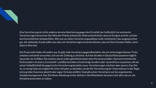 Eine Versicherung ist nichts anderes als eine Absicherung gegen den Ernstfall, der hoffentlich nie vorkommt.
Versicherungen berechnen die Höhe der Prämie anhand der Wahrscheinlichkeit, dass ein Ereignis eintritt, und der
durchschnittlichen Schadenhöhe. Wie man an vielen Versicherungspalästen sieht, funktioniert das ausgesprochen
gut. Als zahlender Kunde sollte man also von Versicherungen erwarten können, dass sie ihren Kunden helfen, wenn
diese in Not sind.
Die Praxis sieht leider oft anders aus. Es gibt viele Versicherungsgesellschaften, die mit schmutzigen kleinen Tricks
arbeiten und damit versuchen, sich vor der Zahlung zu drücken. Auf den Straßen in Deutschland passieren täglich
tausende von Unfällen. Die meisten davon enden glücklicherweise ohne Personenschäden. Dennoch kommen bei
Parkremplern, Kratzern, Kunststoff- und Blechschäden schnell einige hundert oder tausend Euro zusammen, die bei
einem Haftpflichtfall die gegnerische Versicherung bezahlen muss. Versicherungen möchten aber sparen: Das Ziel
ist, so wenig Geld wie möglich für einen Schaden zu bezahlen, da die Kfz-Versicherung für Unternehmen in der Regel
keine großen Gewinne abwirft oder sogar Verluste einfährt. Deshalb setzen Versicherer auf ein organisiertes
Schadenmanagement. Das Ziel dieser Abteilung ist klar definiert: Die Mitarbeiter kümmern sich aktiv darum, die
Schadensumme klein zu halten.
3
 