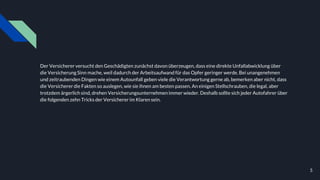 Der Versicherer versucht den Geschädigten zunächst davon überzeugen, dass eine direkte Unfallabwicklung über
die Versicherung Sinn mache, weil dadurch der Arbeitsaufwand für das Opfer geringer werde. Bei unangenehmen
und zeitraubenden Dingen wie einem Autounfall geben viele die Verantwortung gerne ab, bemerken aber nicht, dass
die Versicherer die Fakten so auslegen, wie sie ihnen am besten passen. An einigen Stellschrauben, die legal, aber
trotzdem ärgerlich sind, drehen Versicherungsunternehmenimmer wieder. Deshalb sollte sich jeder Autofahrer über
die folgenden zehn Tricks der Versicherer im Klaren sein.
5
 