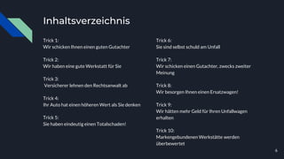 Inhaltsverzeichnis
Trick 1:
Wir schicken Ihnen einen guten Gutachter
Trick 2:
Wir haben eine gute Werkstatt für Sie
Trick 3:
Versicherer lehnen den Rechtsanwalt ab
Trick 4:
Ihr Auto hat einen höheren Wert als Sie denken
Trick 5:
Sie haben eindeutig einen Totalschaden!
Trick 6:
Sie sind selbst schuld am Unfall
Trick 7:
Wir schicken einen Gutachter, zwecks zweiter
Meinung
Trick 8:
Wir besorgen Ihnen einen Ersatzwagen!
Trick 9:
Wir hätten mehr Geld für Ihren Unfallwagen
erhalten
Trick 10:
Markengebundenen Werkstätte werden
überbewertet
6
 