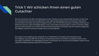 Trick 1: Wir schicken Ihnen einen guten
Gutachter
Wenn der Versicherer dem Opfer mit Engelszungen einreden will, dass man einen professionellen Gutachter am Start habe,
der innerhalb kürzester Zeit das Auto begutachten werde, sollten die Alarmglocken läuten. Die Versicherer übernehmen
zwar die Kosten und erzählen, dass Sachverständige mit Dekra- oder TÜV-Zertifizierung kämen. Das klingt natürlich gut und
fördert das Vertrauen, sodass Geschädigte glauben, nicht zu einem eigenen Gutachter gehen zu müssen. Versicherer wählen
aber dann solche Gutachter aus, mit denen sie Kooperationsverträge haben. Das bedeutet, dass der Gutachter oft gegen den
Geschädigten und für den Versicherer handelt, wenn es sich finanziell lohnt.
Der Schaden wird womöglich geringer dargestellt, als er in Wirklichkeit ist. Das Opfer hat den Nachteil, dass die
Entschädigung zu gering ausfällt und man teilweise auf den Reparaturkosten sitzen bleibt. Es empfiehlt sich daher immer,
einen eigens ausgewählten und unabhängigen Gutachter zu beauftragen, der im Interesse des Geschädigten handelt und eine
realistische Schadensmeldung erstellt. Das ist Ihr gutes Recht.
7
 