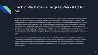 Trick 2: Wir haben eine gute Werkstatt für
Sie
Auch bei der Werkstatt versuchen Versicherer, die Geschädigten dazu zu bringen, den vorgeschlagenen Vertragspartner zu
wählen. Aussagen wie „Der Service ist perfekt! Wir arbeiten schon viele Jahre mit den Mechanikern zusammen!“ sollen
Vertrauen erwecken. Der Versicherer möchte damit verhindern, dass sich der Geschädigte eine eigene Werkstatt sucht, die
professionell arbeitet und angemessene Preise verlangt. Da die Versicherung sparen möchte, wählt sie in der Regel eine
günstige Werkstatt aus. Zu billige Reparaturen sind jedoch in vielen Fällen keine Qualitätsarbeit. Es können gebrauchte
Ersatzteile verwendet, unsachgemäße Reparaturen durchgeführt oder Teile nur ausgebeult anstatt ausgetauscht werden, da
dies alles günstiger ist. Eine billige Reparatur ist übrigens auch für kooperierende Werkstätten nicht unproblematisch:
Versicherungen sparen überall, sodass die Werkstatt keinen großen Gewinn macht, sondern eher unmotiviert an die Arbeit
geht.
Somit schadet der Geschädigte nicht nur sich selbst, sondern auch den Werkstätten, die am freien Markt weit mehr am
Unfallfahrzeug verdienen würden. Geschädigte müssen daher nicht die Werkstatt des Versicherers akzeptieren, sondern
können sich eine eigene suchen, der sie vertrauen. Die Versicherung darf aber eine markengebundene Fachwerkstatt
ablehnen, wenn das Fahrzeug bereits deutlich in die Jahre gekommen ist. Eine fachgerechte Reparatur muss sie jedoch
immer bezahlen.
8
 