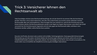 Trick 3: Versicherer lehnen den
Rechtsanwalt ab
Viele Geschädigte möchten einen Rechtsanwalt beauftrage, der sich der Sache für sie annimmt. Wer die Versicherung
darüber informiert, wird zu hören bekommen, dass dies viel zu hohe Kosten verursachen würde. Außerdem machten
Rechtsanwälte alles noch viel komplizierter. Diese Aussagen hört man natürlich nur, weil sich die Versicherung vor den
Kosten drücken möchte. Die Rechtsanwaltskosten werden in der Regel vom Gegner übernommen, wenn dieser den Unfall
verursacht hat. Die Versicherung der Gegenseite wird sich aber gegen den Rechtsanwalt stellen, weil dieser seine
Mandanten darüber aufklärt, welche Rechte ihnen zustehen.
Darunter sind Punkte, die einem Laien zunächst nicht einfallen: Verbringungskosten, Nutzungsausfall, Schmerzensgeld,
Wertminderung und viele andere. Auf denen bleiben die Versicherungen teilweise auch sitzen, weil es sich um einen
Haftpflichtfall handelt und dieser viele Punkte abdeckt. Der Geschädigte hat das Recht, einen Anwalt zu konsultieren. Die
Kosten dafür muss im Endeffekt die Haftpflichtversicherung des Schädigers übernehmen.
9
 