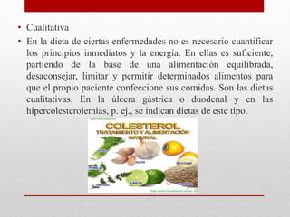 • Cualitativa
• En la dieta de ciertas enfermedades no es necesario cuantificar
los principios inmediatos y la energía. En ellas es suficiente,
partiendo de la base de una alimentación equilibrada,
desaconsejar, limitar y permitir determinados alimentos para
que el propio paciente confeccione sus comidas. Son las dietas
cualitativas. En la úlcera gástrica o duodenal y en las
hipercolesterolemias, p. ej., se indican dietas de este tipo.
 