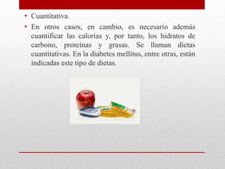 • Cuantitativa.
• En otros casos, en cambio, es necesario además
cuantificar las calorías y, por tanto, los hidratos de
carbono, proteínas y grasas. Se llaman dietas
cuantitativas. En la diabetes mellitus, entre otras, están
indicadas este tipo de dietas.
 
