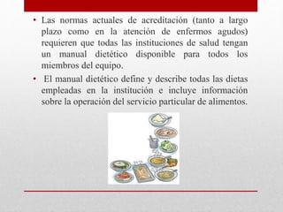 • Las normas actuales de acreditación (tanto a largo
plazo como en la atención de enfermos agudos)
requieren que todas las instituciones de salud tengan
un manual dietético disponible para todos los
miembros del equipo.
• El manual dietético define y describe todas las dietas
empleadas en la institución e incluye información
sobre la operación del servicio particular de alimentos.
 
