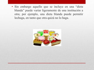 • Sin embargo aquello que se incluye en una “dieta
blanda” puede variar ligeramente de una institución a
otra; por ejemplo, una dieta blanda puede permitir
lechuga, en tanto que otra quizá no lo haga.
 