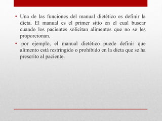 • Una de las funciones del manual dietético es definir la
dieta. El manual es el primer sitio en el cual buscar
cuando los pacientes solicitan alimentos que no se les
proporcionan.
• por ejemplo, el manual dietético puede definir que
alimento está restringido o prohibido en la dieta que se ha
prescrito al paciente.
 