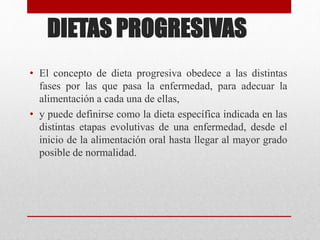 DIETAS PROGRESIVAS
• El concepto de dieta progresiva obedece a las distintas
fases por las que pasa la enfermedad, para adecuar la
alimentación a cada una de ellas,
• y puede definirse como la dieta específica indicada en las
distintas etapas evolutivas de una enfermedad, desde el
inicio de la alimentación oral hasta llegar al mayor grado
posible de normalidad.
 