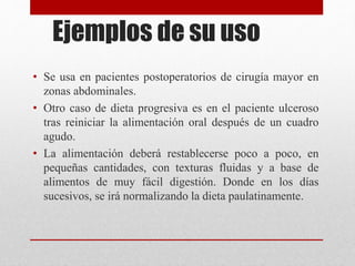Ejemplos de su uso
• Se usa en pacientes postoperatorios de cirugía mayor en
zonas abdominales.
• Otro caso de dieta progresiva es en el paciente ulceroso
tras reiniciar la alimentación oral después de un cuadro
agudo.
• La alimentación deberá restablecerse poco a poco, en
pequeñas cantidades, con texturas fluidas y a base de
alimentos de muy fácil digestión. Donde en los días
sucesivos, se irá normalizando la dieta paulatinamente.
 