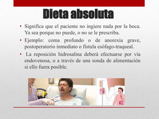 Dieta absoluta
• Significa que el paciente no ingiere nada por la boca.
Ya sea porque no puede, o no se le prescriba.
• Ejemplo: coma profundo o de anorexia grave,
postoperatorio inmediato o fístula esófago-traqueal.
• La reposición hidrosalina deberá efectuarse por vía
endovenosa, o a través de una sonda de alimentación
si ello fuera posible.
 