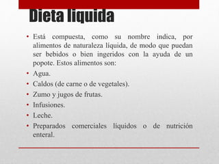 Dieta liquida
• Está compuesta, como su nombre indica, por
alimentos de naturaleza líquida, de modo que puedan
ser bebidos o bien ingeridos con la ayuda de un
popote. Estos alimentos son:
• Agua.
• Caldos (de carne o de vegetales).
• Zumo y jugos de frutas.
• Infusiones.
• Leche.
• Preparados comerciales líquidos o de nutrición
enteral.
 