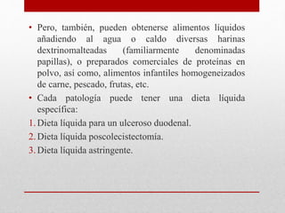 • Pero, también, pueden obtenerse alimentos líquidos
añadiendo al agua o caldo diversas harinas
dextrinomalteadas (familiarmente denominadas
papillas), o preparados comerciales de proteínas en
polvo, así como, alimentos infantiles homogeneizados
de carne, pescado, frutas, etc.
• Cada patología puede tener una dieta líquida
específica:
1.Dieta líquida para un ulceroso duodenal.
2. Dieta líquida poscolecistectomía.
3. Dieta líquida astringente.
 