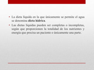 • La dieta líquida en la que únicamente se permite el agua
se denomina dieta hídrica.
• Las dietas líquidas pueden ser completas o incompletas,
según que proporcionen la totalidad de los nutrientes y
energía que precisa un paciente o únicamente una parte.
 