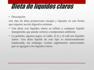 Dieta de líquidos claros
• Descripción
este tipo de dieta proporciona energía y líquidos en una forma
que requiere acción digestiva mínima.
• Una dieta con líquidos claros se refiere a cualquier líquido
transparente que pueda verterse a temperatura ambiente.
• La gelatina, algunos jugos, el caldo, el té y el café son líquidos
claros. Una dieta líquida de este tipo es nutricionalmente
inadecuada, sin embargo, existen suplementos nutricionales
que se agregan a los líquidos claros.
 
