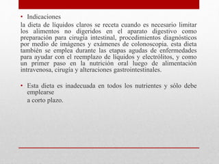 • Indicaciones
la dieta de líquidos claros se receta cuando es necesario limitar
los alimentos no digeridos en el aparato digestivo como
preparación para cirugía intestinal, procedimientos diagnósticos
por medio de imágenes y exámenes de colonoscopia. esta dieta
también se emplea durante las etapas agudas de enfermedades
para ayudar con el reemplazo de líquidos y electrólitos, y como
un primer paso en la nutrición oral luego de alimentación
intravenosa, cirugía y alteraciones gastrointestinales.
• Esta dieta es inadecuada en todos los nutrientes y sólo debe
emplearse
a corto plazo.
 