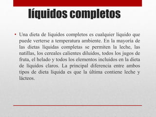 líquidos completos
• Una dieta de líquidos completos es cualquier líquido que
puede verterse a temperatura ambiente. En la mayoría de
las dietas líquidas completas se permiten la leche, las
natillas, los cereales calientes diluidos, todos los jugos de
fruta, el helado y todos los elementos incluidos en la dieta
de líquidos claros. La principal diferencia entre ambos
tipos de dieta líquida es que la última contiene leche y
lácteos.
 