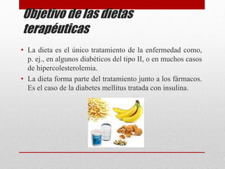 Objetivo de las dietas
terapéuticas
• La dieta es el único tratamiento de la enfermedad como,
p. ej., en algunos diabéticos del tipo II, o en muchos casos
de hipercolesterolemia.
• La dieta forma parte del tratamiento junto a los fármacos.
Es el caso de la diabetes mellitus tratada con insulina.
 