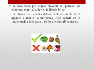 • La dieta tiene por objeto prevenir la aparición de
síntomas, como el dolor en la litiasis biliar.
• En otras enfermedades deben excluirse de la dieta
algunos alimentos o nutrientes. Esto sucede en la
intolerancia a la lactosa o en las alergias alimentarias.
 