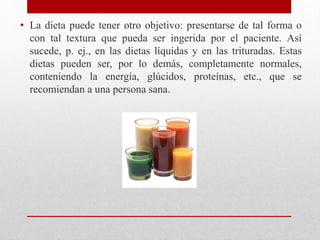 • La dieta puede tener otro objetivo: presentarse de tal forma o
con tal textura que pueda ser ingerida por el paciente. Así
sucede, p. ej., en las dietas líquidas y en las trituradas. Estas
dietas pueden ser, por lo demás, completamente normales,
conteniendo la energía, glúcidos, proteínas, etc., que se
recomiendan a una persona sana.
 