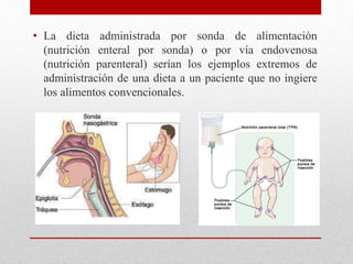 • La dieta administrada por sonda de alimentación
(nutrición enteral por sonda) o por vía endovenosa
(nutrición parenteral) serían los ejemplos extremos de
administración de una dieta a un paciente que no ingiere
los alimentos convencionales.
 