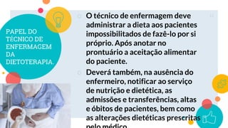 PAPEL DO
TÉCNICO DE
ENFERMAGEM
DA
DIETOTERAPIA.
○ O técnico de enfermagem deve
administrar a dieta aos pacientes
impossibilitados de fazê-lo por si
próprio. Após anotar no
prontuário a aceitação alimentar
do paciente.
○ Deverá também, na ausência do
enfermeiro, notificar ao serviço
de nutrição e dietética, as
admissões e transferências, altas
e óbitos de pacientes, bem como
as alterações dietéticas prescritas
11
 
