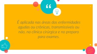 “
É aplicada nas áreas das enfermidades
agudas ou crônicas, transmissíveis ou
não, na clínica cirúrgica e no preparo
para exames.
4
 