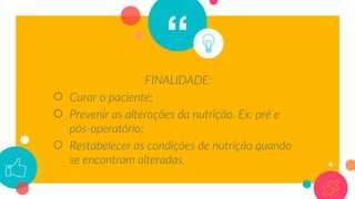 “
FINALIDADE:
○ Curar o paciente;
○ Prevenir as alterações da nutrição. Ex: pré e
pós-operatório;
○ Restabelecer as condições de nutrição quando
se encontram alteradas.
5
 