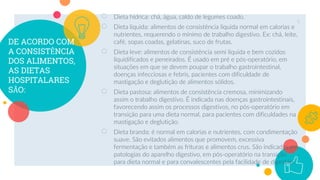 DE ACORDO COM
A CONSISTÊNCIA
DOS ALIMENTOS,
AS DIETAS
HOSPITALARES
SÃO:
○ Dieta hídrica: chá, água, caldo de legumes coado.
○ Dieta liquida: alimentos de consistência liquida normal em calorias e
nutrientes, requerendo o mínimo de trabalho digestivo. Ex: chá, leite,
café, sopas coadas, gelatinas, suco de frutas.
○ Dieta leve: alimentos de consistência semi liquida e bem cozidos
liquidificados e peneirados. É usado em pré e pós-operatório, em
situações em que se devem poupar o trabalho gastrointestinal,
doenças infecciosas e febris, pacientes com dificuldade de
mastigação e deglutição de alimentos sólidos.
○ Dieta pastosa: alimentos de consistência cremosa, minimizando
assim o trabalho digestivo. É indicada nas doenças gastrointestinais,
favorecendo assim os processos digestivos, no pós-operatório em
transição para uma dieta normal, para pacientes com dificuldades na
mastigação e deglutição.
○ Dieta branda: é normal em calorias e nutrientes, com condimentação
suave. São evitados alimentos que promovem, excessiva
fermentação e também as frituras e alimentos crus. São indicadas em
patologias do aparelho digestivo, em pós-operatório na transição
para dieta normal e para convalescentes pela facilidade de digestão.
9
 