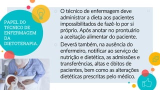 PAPEL DO
TÉCNICO DE
ENFERMAGEM
DA
DIETOTERAPIA.
○ O técnico de enfermagem deve
administrar a dieta aos pacientes
impossibilitados de fazê-lo por si
próprio. Após anotar no prontuário
a aceitação alimentar do paciente.
○ Deverá também, na ausência do
enfermeiro, notificar ao serviço de
nutrição e dietética, as admissões e
transferências, altas e óbitos de
pacientes, bem como as alterações
dietéticas prescritas pelo médico.
11
 