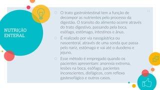 NUTRIÇÃO
ENTERAL
○ O trato gastrointestinal tem a função de
decompor as nutrientes pelo processo da
digestão. O transito do alimento ocorre através
do trato digestivo, passando pela boca,
esôfago, estômago, intestinos e ânus.
○ É realizado por via nasogástrica ou
nasoenteral, através de uma sonda que passa
pelo nariz, estômago e vai até o duodeno e
jejuno.
○ Esse método é empregado quando os
pacientes apresentam: anorexia extrema,
lesões na boca, esôfago, pacientes
inconscientes, disfágicos, com reflexo
gastesofágico e outros casos.
13
 