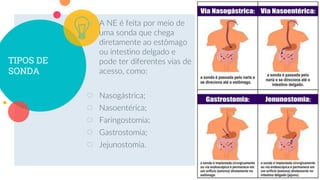 TIPOS DE
SONDA
○ A NE é feita por meio de
uma sonda que chega
diretamente ao estômago
ou intestino delgado e
pode ter diferentes vias de
acesso, como:
○ Nasogástrica;
○ Nasoentérica;
○ Faringostomia;
○ Gastrostomia;
○ Jejunostomia.
16
 