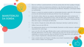 MANUTENÇÃO
DA SONDA
○ Deve-se verificar o posicionamento correto da sonda antes de iniciar qualquer infusão;
○ Administrar a dieta em temperatura ambiente e não infundi-la rapidamente a fim de
minimizar o risco de diarreia ou má absorção do alimento. Respeitar a orientação médica
ou nutricionista;
○ Manter o usuário em posição sentado ou semisentado durante e após (20 a 30 minutos) o
processo de administração da dieta para diminuir risco de aspiração;
○ Ao infundir a dieta, observar seu aspecto, detectando alterações como: presença de
elementos estranhos, integridade do frasco, data de fabricação / manipulação, volume,
fórmula e horário confirmando estes dados na prescrição. A validade e manutenção da
dieta deve seguir a orientação do fabricante;
○ Ficar atento à fixação da sonda, alternando o local para não lesar a pele das narinas;
○ Utilizar frascos de até 300 ml;
○ Os medicamentos devem ser em forma líquida. Devendo-se então macerar e administrar
separadamente cada droga;
○ Lavar com 40 a 60 ml de água filtrada antes e após a administração de medicamentos ou
fórmulas alimentares a fim de evitar a obstrução da sonda. No caso de haver mais de uma
medicação no mesmo momento, deve-se infundir 10 ml de água entre uma aplicação e
outra, sempre respeitando a demanda hídrica do paciente.
○ Caso a sonda estiver sem fixação e retraída, nunca inserir novamente, devendo-se retirar
toda a sonda e realizar nova passagem.
17
 