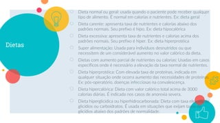 Dietas
○ Dieta normal ou geral: usada quando o paciente pode receber qualquer
tipo de alimento. É normal em calorias e nutrientes. Ex: dieta geral
○ Dieta carente: apresenta taxa de nutrientes e calorias abaixo dos
padrões normais. Seu prefixo é hipo. Ex: dieta hipocalórica
○ Dieta excessiva: apresenta taxa de nutrientes e calorias acima dos
padrões normais. Seu prefixo é hiper. Ex: dieta hiperprotéica
○ Super alimentação: Usada para indivíduos desnutridos ou que
necessitem de um considerável aumento no valor calórico da dieta.
○ Dietas com aumento parcial de nutrientes ou calorias: Usadas em casos
específicos onde é necessário a elevação da taxa normal de nutrientes.
○ Dieta hiperprotéica: Com elevada taxa de proteínas, indicada em
qualquer situação onde ocorra aumento das necessidades de proteínas.
Ex: pós-operatório, doenças infecciosas na convalescença.
○ Dieta hipercalórica: Dieta com valor calórico total acima de 3000
calorias diárias. É indicada nos casos de anorexia severa.
○ Dieta hiperglicídica ou hiperhidrocarbonada: Dieta com taxa elevada de
glicídios ou carboidratos. É usada em situações que exijam taxas de
glicídios abaixo dos padrões de normalidade.
7
 