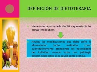 DEFINICIÓN DE DIETOTERAPIA
 Viene a ser la parte de la dietética que estudia las
dietas terapéuticas.
 Analiza las modificaciones que debe sufrir la
alimentación tanto cualitativa como
cuantitativamente atendiendo las necesidades
del individuo cuando sufre una patología
determinada tanto si es aguda como crónica.
 