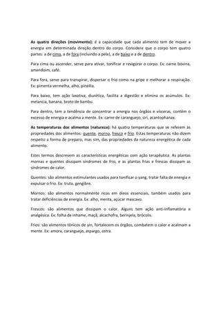 As quatro direções (movimento): é a capacidade que cada alimento tem de mover a
energia em determinada direção dentro do corpo. Considere que o corpo tem quatro
partes: a de cima, a de fora (incluindo a pele), a de baixo e a de dentro.
Para cima ou ascender, serve para ativar, tonificar e revigorar o corpo. Ex: carne bovina,
amendoim, café.
Para fora, serve para transpirar, dispersar o frio como na gripe e melhorar a respiração.
Ex: pimenta vermelha, alho, pinellia.
Para baixo, tem ação laxativa, diurética, facilita a digestão e elimina os acúmulos. Ex:
melancia, banana, broto de bambu.
Para dentro, tem a tendência de concentrar a energia nos órgãos e vísceras, contém o
excesso de energia e acalma a mente. Ex: carne de caranguejo, siri, acantophanax.
As temperaturas dos alimentos (natureza): há quatro temperaturas que se referem às
propriedades dos alimentos: quente, morno, fresco e frio. Estas temperaturas não dizem
respeito a forma de preparo, mas sim, das propriedades da natureza energética de cada
alimento.
Estes termos descrevem as características energéticas com ação terapêutica. As plantas
mornas e quentes dissipam síndromes de frio, e as plantas frias e frescas dissipam as
síndromes de calor.
Quentes: são alimentos estimulantes usados para tonificar o yang, tratar falta de energia e
expulsar o frio. Ex: truta, gengibre.
Mornos: são alimentos normalmente ricos em óleos essenciais, também usados para
tratar deficiências de energia. Ex: alho, menta, açúcar mascavo.
Frescos: são alimentos que dissipam o calor. Alguns tem ação anti-inflamatória e
analgésica. Ex: folha de inhame, maçã, alcachofra, berinjela, brócolis.
Frios: são alimentos tônicos de yin, fortalecem os órgãos, combatem o calor e acalmam a
mente. Ex: amora, caranguejo, aspargo, ostra.
 