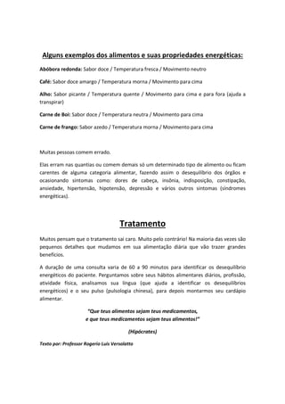 Alguns exemplos dos alimentos e suas propriedades energéticas:
Abóbora redonda: Sabor doce / Temperatura fresca / Movimento neutro
Café: Sabor doce amargo / Temperatura morna / Movimento para cima
Alho: Sabor picante / Temperatura quente / Movimento para cima e para fora (ajuda a
transpirar)
Carne de Boi: Sabor doce / Temperatura neutra / Movimento para cima
Carne de frango: Sabor azedo / Temperatura morna / Movimento para cima
Muitas pessoas comem errado.
Elas erram nas quantias ou comem demais só um determinado tipo de alimento ou ficam
carentes de alguma categoria alimentar, fazendo assim o desequilíbrio dos órgãos e
ocasionando sintomas como: dores de cabeça, insônia, indisposição, constipação,
ansiedade, hipertensão, hipotensão, depressão e vários outros sintomas (síndromes
energéticas).
Tratamento
Muitos pensam que o tratamento sai caro. Muito pelo contrário! Na maioria das vezes são
pequenos detalhes que mudamos em sua alimentação diária que vão trazer grandes
benefícios.
A duração de uma consulta varia de 60 a 90 minutos para identificar os desequilíbrio
energéticos do paciente. Perguntamos sobre seus hábitos alimentares diários, profissão,
atividade física, analisamos sua língua (que ajuda a identificar os desequilíbrios
energéticos) e o seu pulso (pulsologia chinesa), para depois montarmos seu cardápio
alimentar.
“Que teus alimentos sejam teus medicamentos,
e que teus medicamentos sejam teus alimentos!”
(Hipócrates)
Texto por: Professor Rogerio Luis Versolatto
 