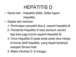 HEPATITIS D
• Nama lain : Hepatitis Delta, Delta Agent
Hepatitis.
• Gejala dan keluhan:
1. Permulaan penyakit tiba-2, seperti hepatitis B
2. Penderita Hepatitis D bisa sembuh sendiri,
tapi bisa juga kronis seperti Hepatitis B.
3. Virus Hepatitis D pada anak-anak bisa menja-
di kronis aktif hepatitis, yang dapat berlanjut
menjadi Sirosis Hati.
4. Masa inkubasi 2- 8 minggu.
 