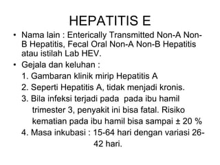 HEPATITIS E
• Nama lain : Enterically Transmitted Non-A Non-
B Hepatitis, Fecal Oral Non-A Non-B Hepatitis
atau istilah Lab HEV.
• Gejala dan keluhan :
1. Gambaran klinik mirip Hepatitis A
2. Seperti Hepatitis A, tidak menjadi kronis.
3. Bila infeksi terjadi pada pada ibu hamil
trimester 3, penyakit ini bisa fatal. Risiko
kematian pada ibu hamil bisa sampai ± 20 %
4. Masa inkubasi : 15-64 hari dengan variasi 26-
42 hari.
 