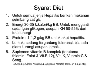 Syarat Diet
1. Untuk semua jenis Hepatitis berikan makanan
seimbang zat gizi
2. Energi 30-35 k.kalori/kg BB. Untuk mengganti
cadangan glikogen, asupan KH 50-55% dari
total energi
3. Protein : 1-1,2 g/kg BB untuk akut hepatitis.
4. Lemak: sedang tergantung toleransi, bila ada
diare kurangi asupan lemak.
5. Suplemen vitamin B komplek (terutama
thiamin, Folat & Vit.B 12), Vit. K, Vitamin C &
Seng.
(Stump,ES.(2008) Nutrition & Diagnosis Related Care. 6th Ed, p.443)
 