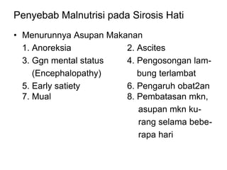 Penyebab Malnutrisi pada Sirosis Hati
• Menurunnya Asupan Makanan
1. Anoreksia 2. Ascites
3. Ggn mental status 4. Pengosongan lam-
(Encephalopathy) bung terlambat
5. Early satiety 6. Pengaruh obat2an
7. Mual 8. Pembatasan mkn,
asupan mkn ku-
rang selama bebe-
rapa hari
 